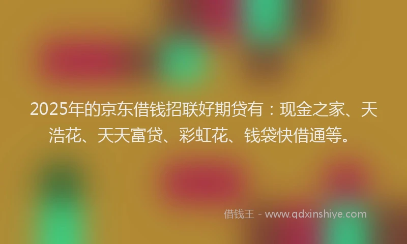 2025年的京东借钱招联好期贷有:现金之家、天浩花、天天富贷、彩虹花、钱袋快借通等。