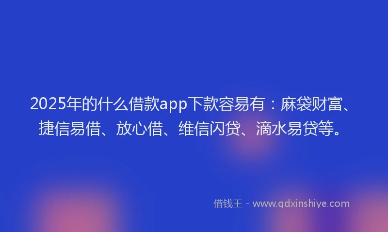 2025年的什么借款app下款容易有：麻袋财富、捷信易借、放心借、维信闪贷、滴水易贷等。