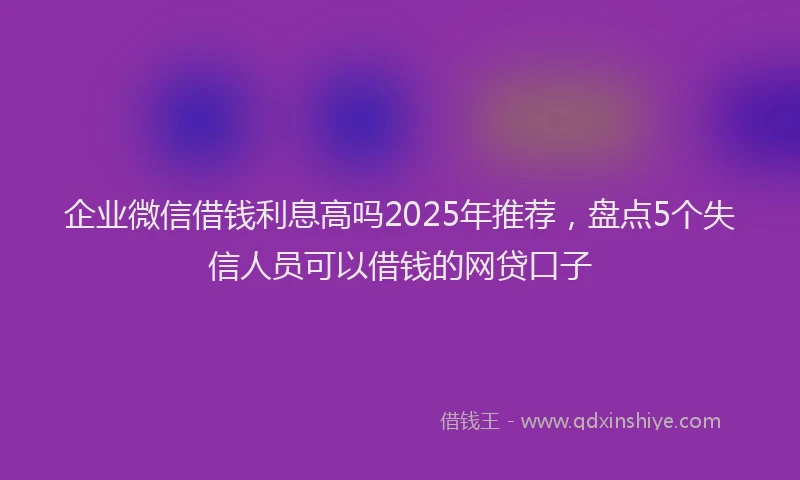 企业微信借钱利息高吗2025年推荐，盘点5个失信人员可以借钱的网贷口子