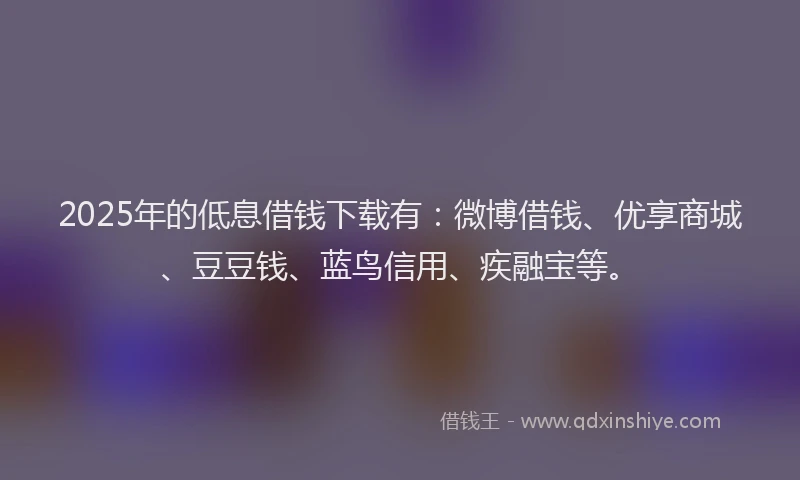 2025年的低息借钱下载有：微博借钱、优享商城、豆豆钱、蓝鸟信用、疾融宝等。