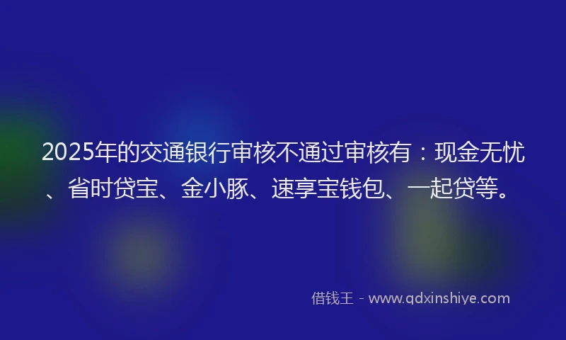 2025年的交通银行审核不通过审核有：现金无忧、省时贷宝、金小豚、速享宝钱包、一起贷等。