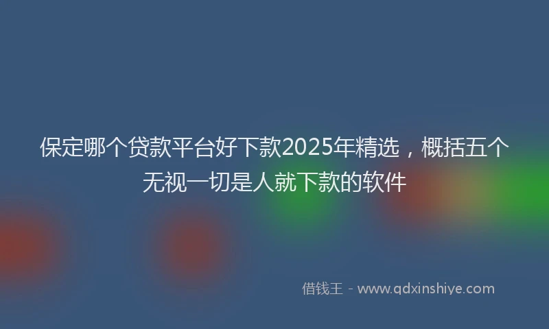 保定哪个贷款平台好下款2025年精选，概括五个无视一切是人就下款的软件