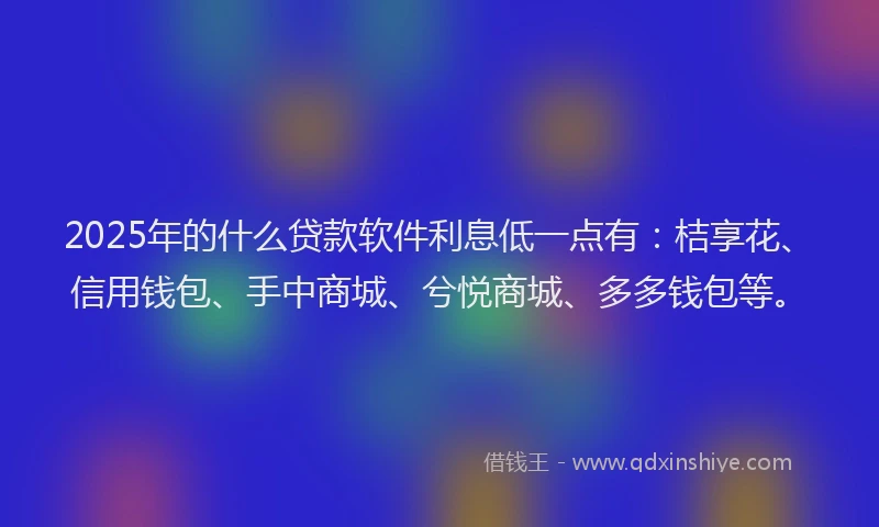 2025年的什么贷款软件利息低一点有：桔享花、信用钱包、手中商城、兮悦商城、多多钱包等。