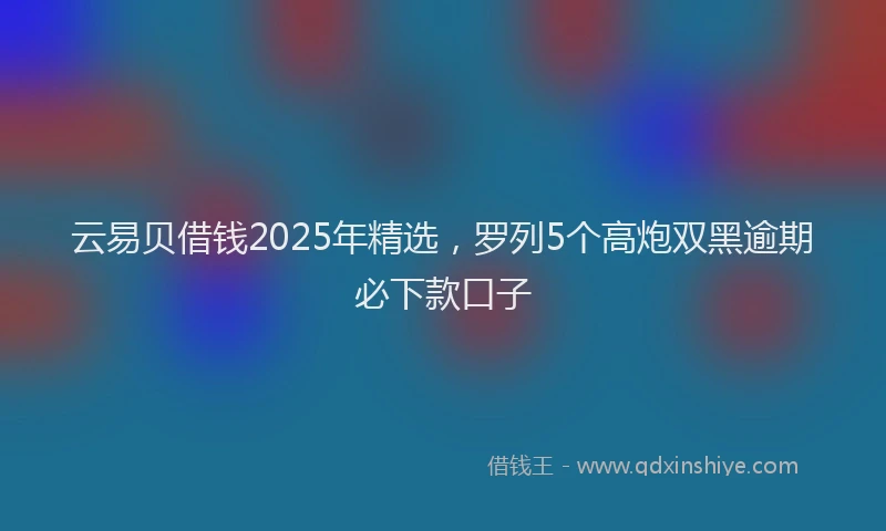 云易贝借钱2025年精选，罗列5个高炮双黑逾期必下款口子