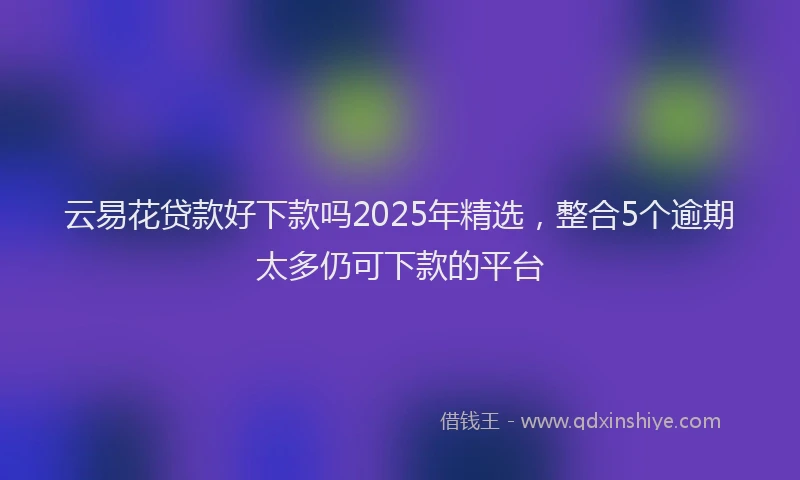 云易花贷款好下款吗2025年精选，整合5个逾期太多仍可下款的平台