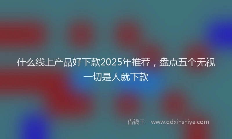 什么线上产品好下款2025年推荐，盘点五个无视一切是人就下款