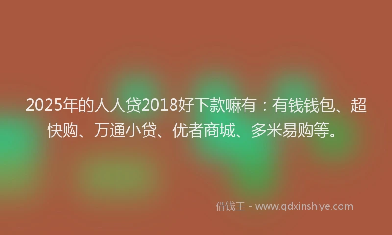 2025年的人人贷2018好下款嘛有：有钱钱包、超快购、万通小贷、优者商城、多米易购等。