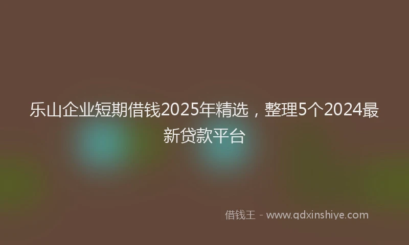 乐山企业短期借钱2025年精选，整理5个2024最新贷款平台