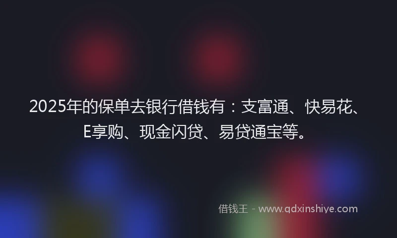 2025年的保单去银行借钱有：支富通、快易花、E享购、现金闪贷、易贷通宝等。