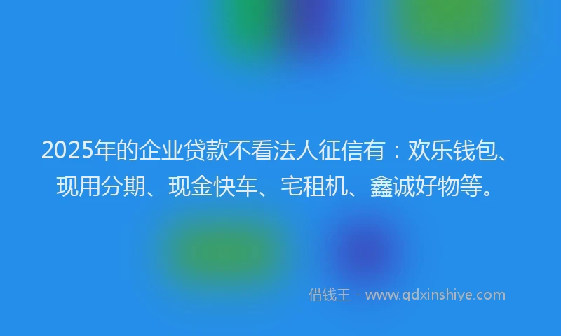 2025年的企业贷款不看法人征信有：欢乐钱包、现用分期、现金快车、宅租机、鑫诚好物等。