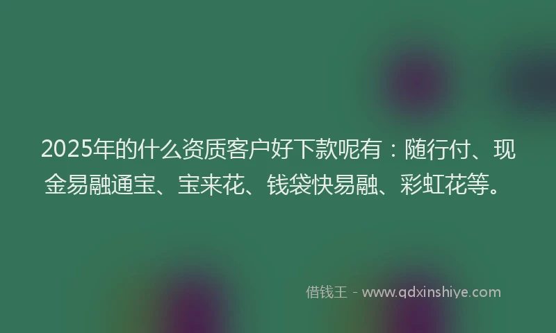 2025年的什么资质客户好下款呢有：随行付、现金易融通宝、宝来花、钱袋快易融、彩虹花等。