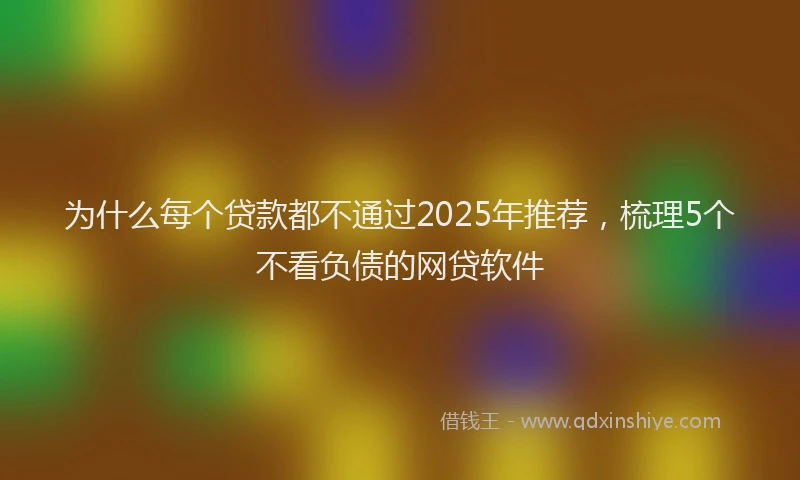 为什么每个贷款都不通过2025年推荐，梳理5个不看负债的网贷软件