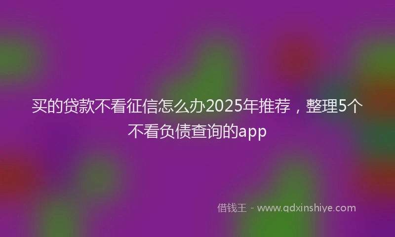 买的贷款不看征信怎么办2025年推荐，整理5个不看负债查询的app