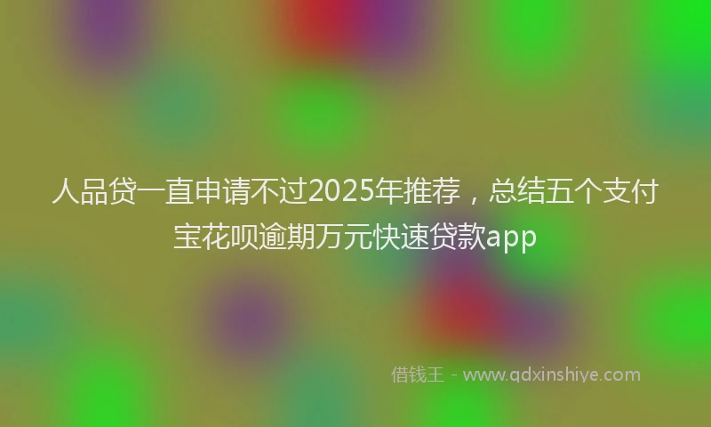 人品贷一直申请不过2025年推荐，总结五个支付宝花呗逾期万元快速贷款app