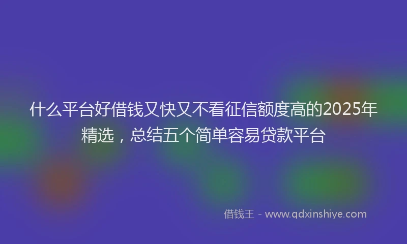 什么平台好借钱又快又不看征信额度高的2025年精选，总结五个简单容易贷款平台