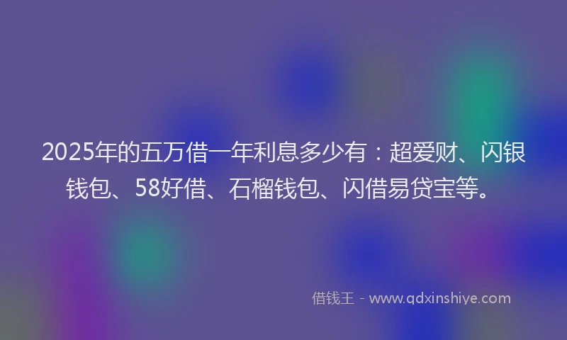 2025年的五万借一年利息多少有：超爱财、闪银钱包、58好借、石榴钱包、闪借易贷宝等。