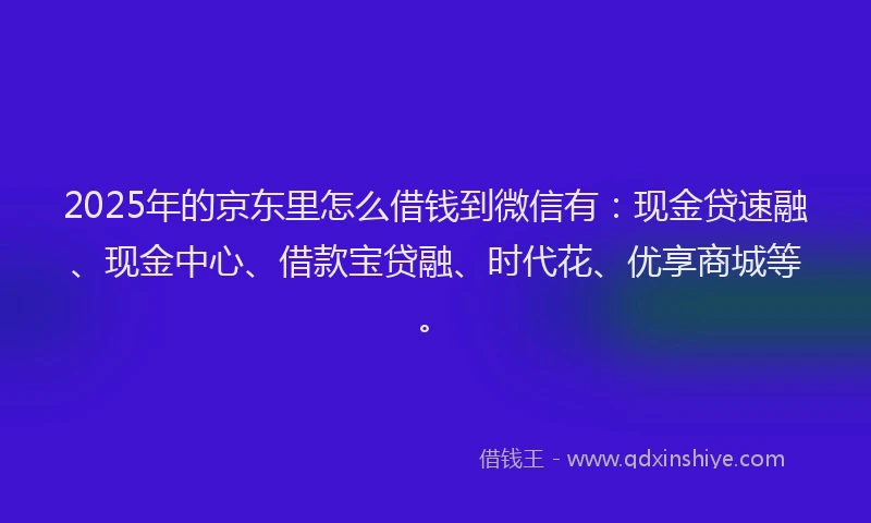 2025年的京东里怎么借钱到微信有：现金贷速融、现金中心、借款宝贷融、时代花、优享商城等。