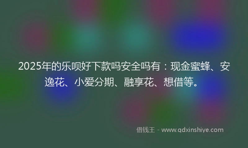 2025年的乐呗好下款吗安全吗有:现金蜜蜂、安逸花、小爱分期、融享花、想借等。