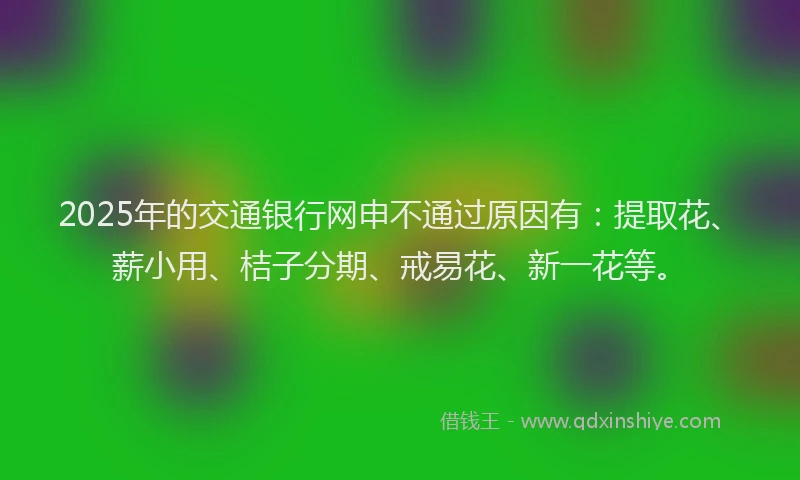 2025年的交通银行网申不通过原因有：提取花、薪小用、桔子分期、戒易花、新一花等。