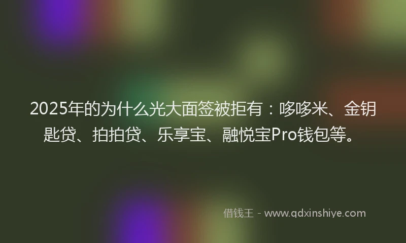 2025年的为什么光大面签被拒有：哆哆米、金钥匙贷、拍拍贷、乐享宝、融悦宝Pro钱包等。