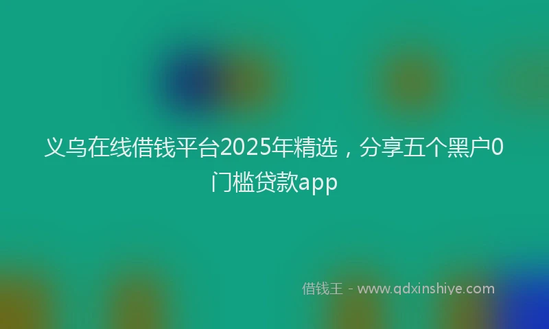 义乌在线借钱平台2025年精选,分享五个黑户0门槛贷款app