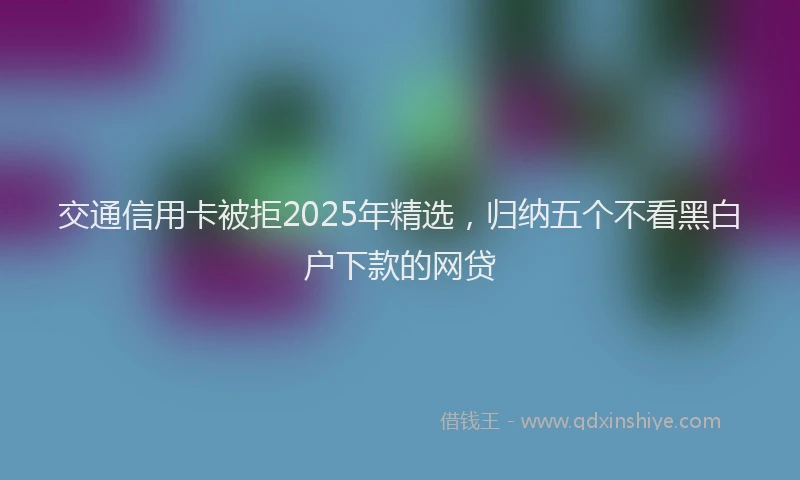 交通信用卡被拒2025年精选，归纳五个不看黑白户下款的网贷