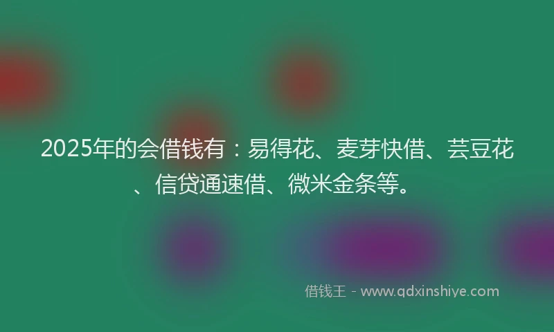 2025年的会借钱有：易得花、麦芽快借、芸豆花、信贷通速借、微米金条等。