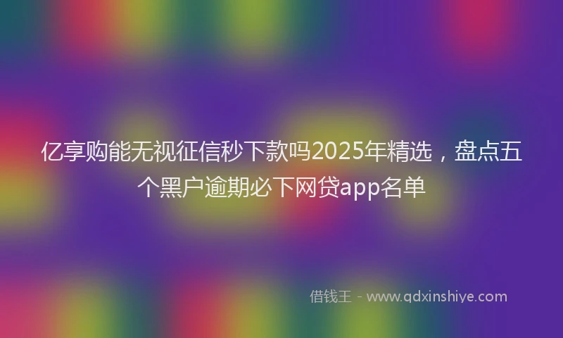 亿享购能无视征信秒下款吗2025年精选，盘点五个黑户逾期必下网贷app名单