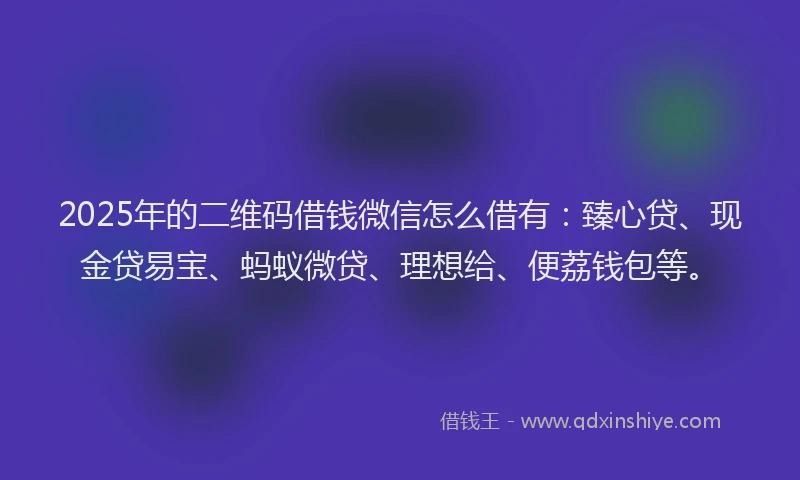 2025年的二维码借钱微信怎么借有：臻心贷、现金贷易宝、蚂蚁微贷、理想给、便荔钱包等。