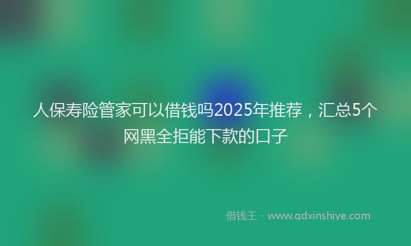 人保寿险管家可以借钱吗2025年推荐，汇总5个网黑全拒能下款的口子