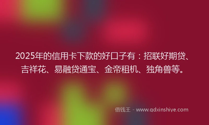 2025年的信用卡下款的好口子有：招联好期贷、吉祥花、易融贷通宝、金帝租机、独角兽等。