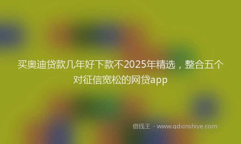 买奥迪贷款几年好下款不2025年精选，整合五个对征信宽松的网贷app