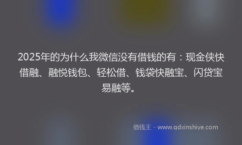 2025年的为什么我微信没有借钱的有：现金侠快借融、融悦钱包、轻松借、钱袋快融宝、闪贷宝易融等。