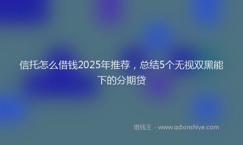 信托怎么借钱2025年推荐，总结5个无视双黑能下的分期贷