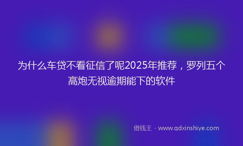 为什么车贷不看征信了呢2025年推荐，罗列五个高炮无视逾期能下的软件
