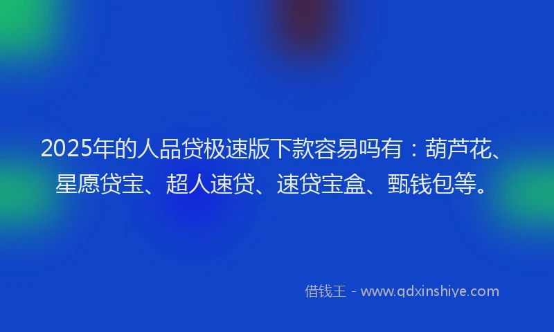 2025年的人品贷极速版下款容易吗有：葫芦花、星愿贷宝、超人速贷、速贷宝盒、甄钱包等。