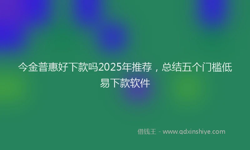今金普惠好下款吗2025年推荐，总结五个门槛低易下款软件