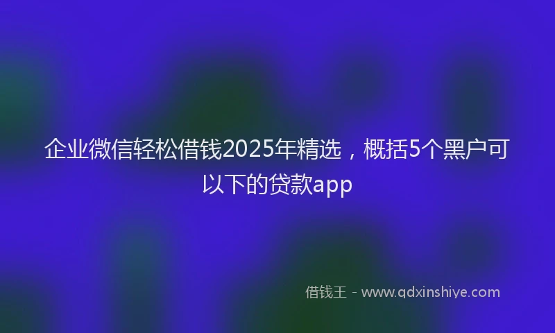 企业微信轻松借钱2025年精选，概括5个黑户可以下的贷款app