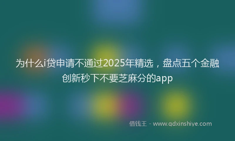 为什么i贷申请不通过2025年精选，盘点五个金融创新秒下不要芝麻分的app