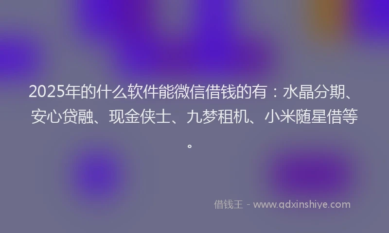 2025年的什么软件能微信借钱的有：水晶分期、安心贷融、现金侠士、九梦租机、小米随星借等。