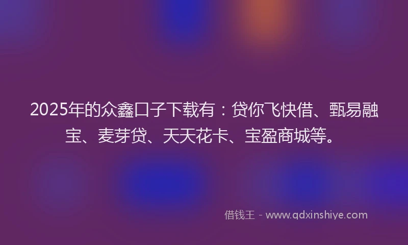2025年的众鑫口子下载有：贷你飞快借、甄易融宝、麦芽贷、天天花卡、宝盈商城等。