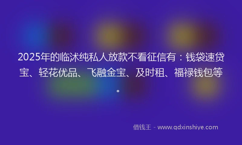 2025年的临沭纯私人放款不看征信有：钱袋速贷宝、轻花优品、飞融金宝、及时租、福禄钱包等。