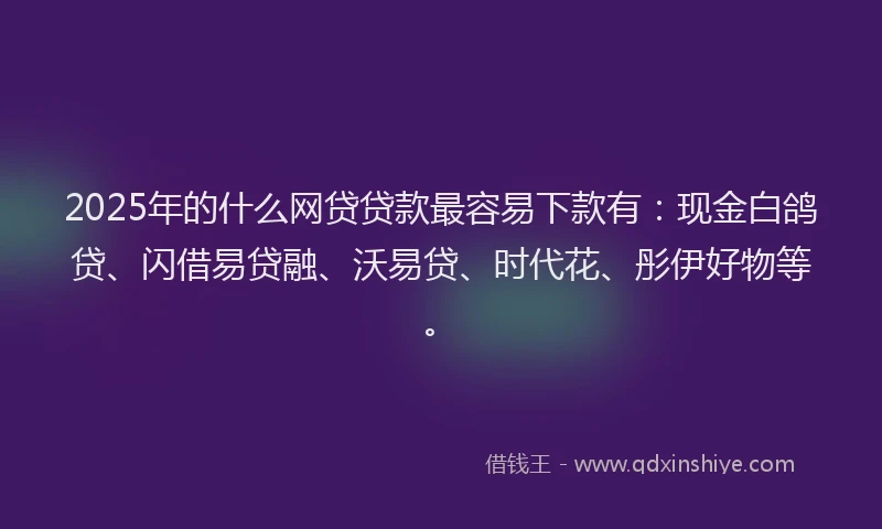 2025年的什么网贷贷款最容易下款有：现金白鸽贷、闪借易贷融、沃易贷、时代花、彤伊好物等。