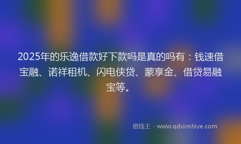 2025年的乐逸借款好下款吗是真的吗有：钱速借宝融、诺祥租机、闪电侠贷、蒙享金、借贷易融宝等。