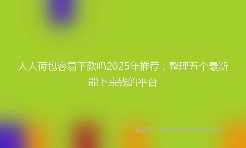 人人荷包容易下款吗2025年推荐，整理五个最新能下来钱的平台