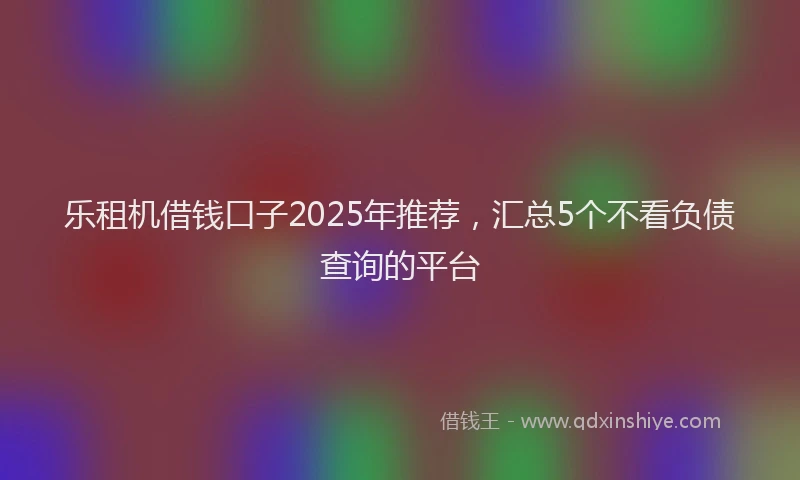 乐租机借钱口子2025年推荐，汇总5个不看负债查询的平台