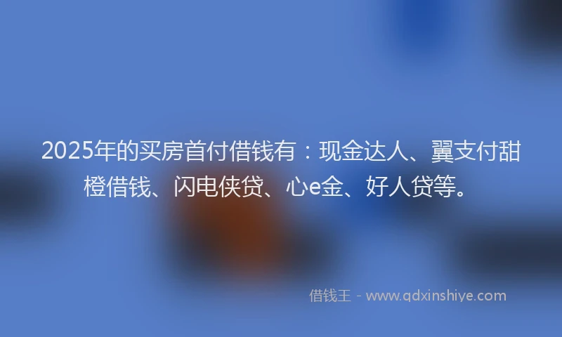 2025年的买房首付借钱有：现金达人、翼支付甜橙借钱、闪电侠贷、心e金、好人贷等。