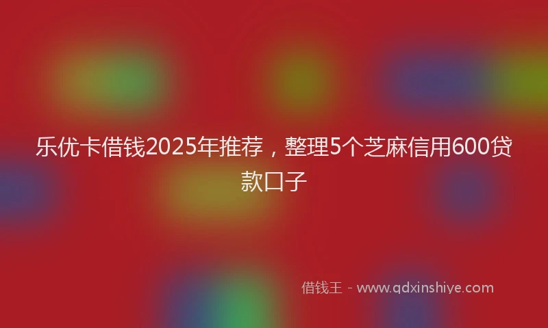 乐优卡借钱2025年推荐，整理5个芝麻信用600贷款口子
