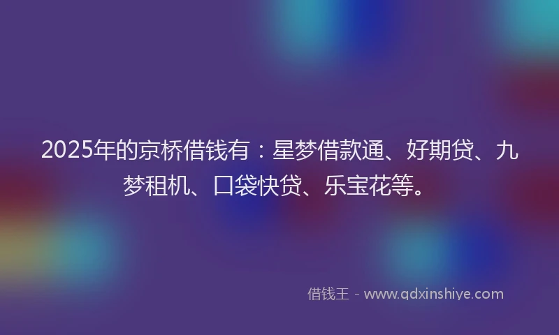 2025年的京桥借钱有：星梦借款通、好期贷、九梦租机、口袋快贷、乐宝花等。