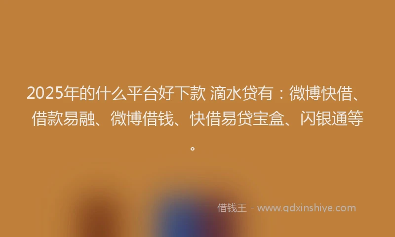 2025年的什么平台好下款 滴水贷有：微博快借、借款易融、微博借钱、快借易贷宝盒、闪银通等。